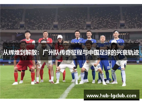 从辉煌到解散：广州队传奇征程与中国足球的兴衰轨迹