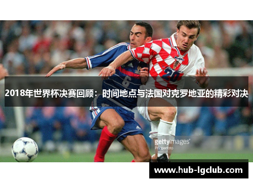 2018年世界杯决赛回顾：时间地点与法国对克罗地亚的精彩对决