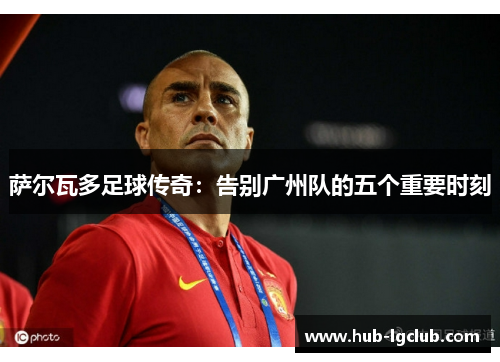 萨尔瓦多足球传奇：告别广州队的五个重要时刻