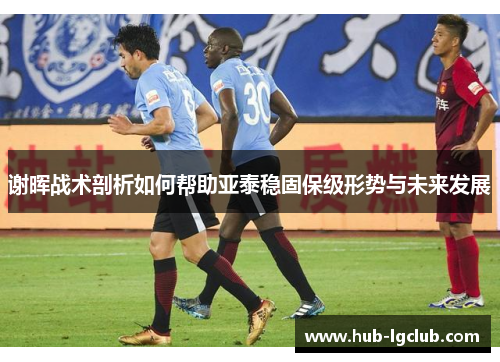 谢晖战术剖析如何帮助亚泰稳固保级形势与未来发展