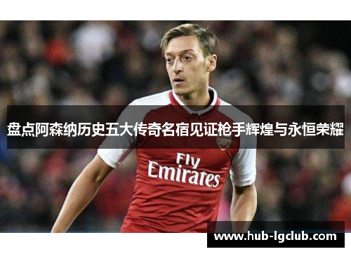 盘点阿森纳历史五大传奇名宿见证枪手辉煌与永恒荣耀