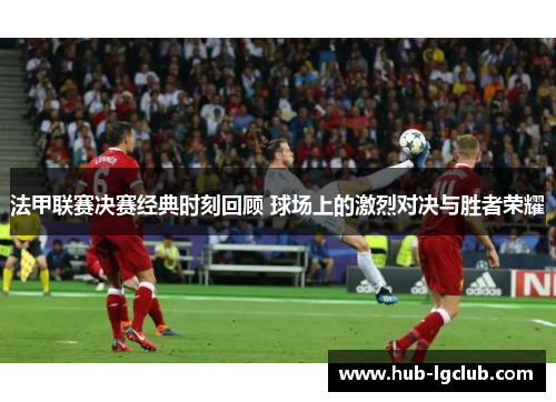 法甲联赛决赛经典时刻回顾 球场上的激烈对决与胜者荣耀