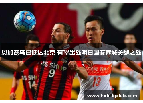 恩加德乌已抵达北京 有望出战明日国安蓉城关键之战 恩加德乌已抵达北京 有望出战明日国安蓉城关键之战