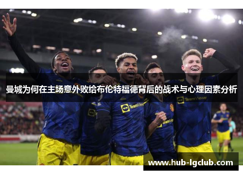 曼城为何在主场意外败给布伦特福德背后的战术与心理因素分析 曼城为何在主场意外败给布伦特福德背后的战术与心理因素分析