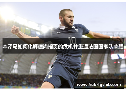 本泽马如何化解德尚指责的危机并重返法国国家队荣耀 本泽马如何化解德尚指责的危机并重返法国国家队荣耀