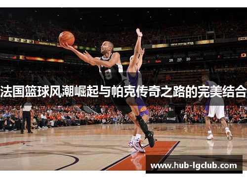 法国篮球风潮崛起与帕克传奇之路的完美结合 法国篮球风潮崛起与帕克传奇之路的完美结合