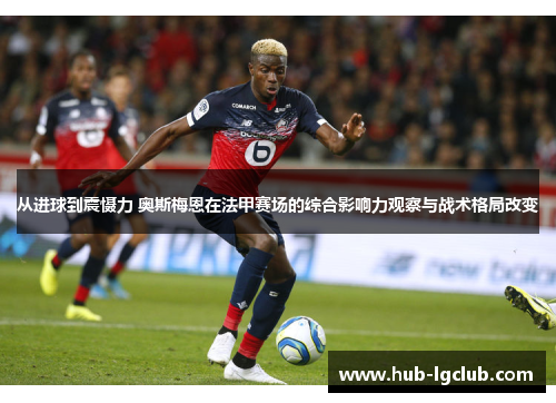 从进球到震慑力 奥斯梅恩在法甲赛场的综合影响力观察与战术格局改变