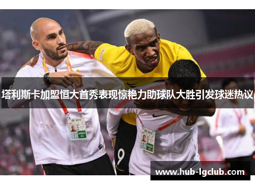 塔利斯卡加盟恒大首秀表现惊艳力助球队大胜引发球迷热议