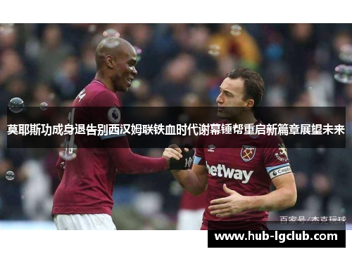 莫耶斯功成身退告别西汉姆联铁血时代谢幕锤帮重启新篇章展望未来