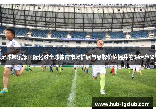 足球俱乐部国际化对全球体育市场扩展与品牌价值提升的深远意义