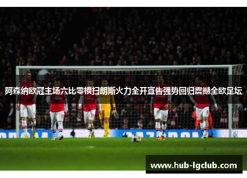 阿森纳欧冠主场六比零横扫朗斯火力全开宣告强势回归震撼全欧足坛