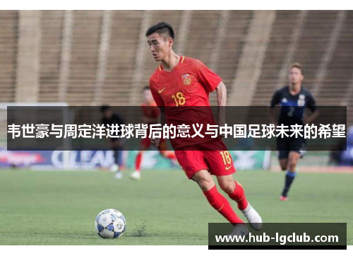 韦世豪与周定洋进球背后的意义与中国足球未来的希望 韦世豪与周定洋进球背后的意义与中国足球未来的希望